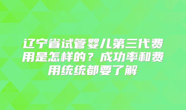 辽宁省试管婴儿第三代费用是怎样的?成功率和费用统统都要了解
