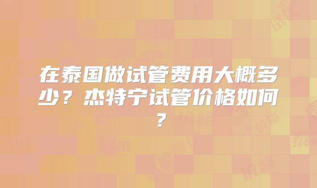 在泰国做试管费用大概多少?杰特宁试管价格如何?