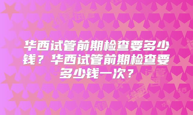 华西试管前期检查要多少钱？华西试管前期检查要多少钱一次？