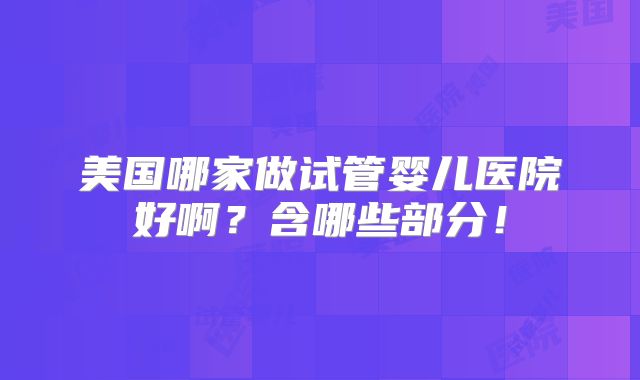 美国哪家做试管婴儿医院好啊?含哪些部分!