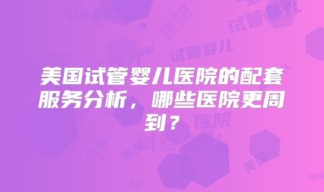 美国试管婴儿医院的配套服务分析，哪些医院更周到？