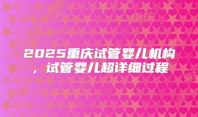 2025重庆试管婴儿机构，试管婴儿超详细过程