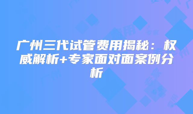 广州三代试管费用揭秘：权威解析+专家面对面案例分析