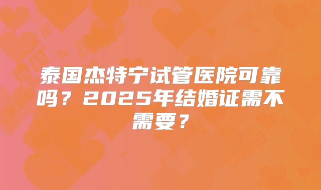 泰国杰特宁试管医院可靠吗？2025年结婚证需不需要？