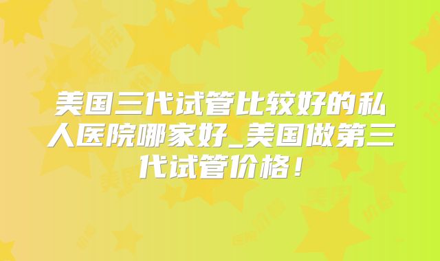 美国三代试管比较好的私人医院哪家好_美国做第三代试管价格！