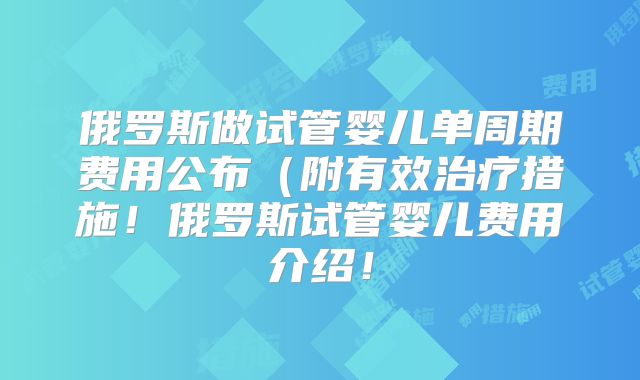 俄罗斯做试管婴儿单周期费用公布(附有效治疗措施!俄罗斯试管婴儿费用介绍!