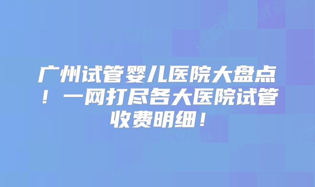 广州试管婴儿医院大盘点！一网打尽各大医院试管收费明细！