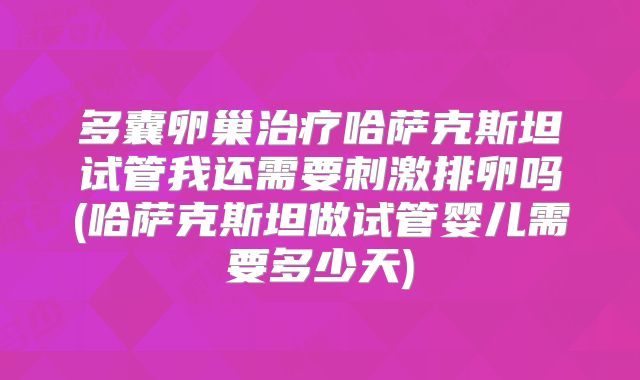 多囊卵巢治疗哈萨克斯坦试管我还需要刺激排卵吗(哈萨克斯坦做试管婴儿需要多少天)
