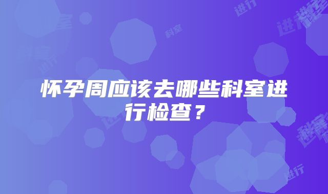 怀孕周应该去哪些科室进行检查?