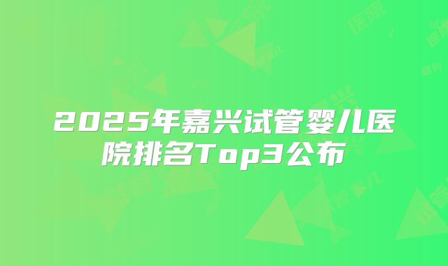 2025年嘉兴试管婴儿医院排名Top3公布