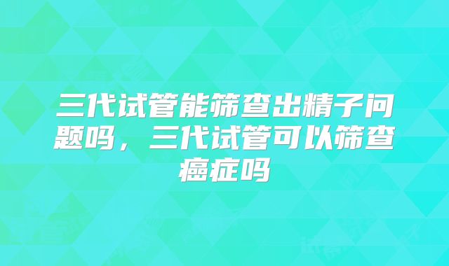 三代试管能筛查出精子问题吗,三代试管可以筛查癌症吗