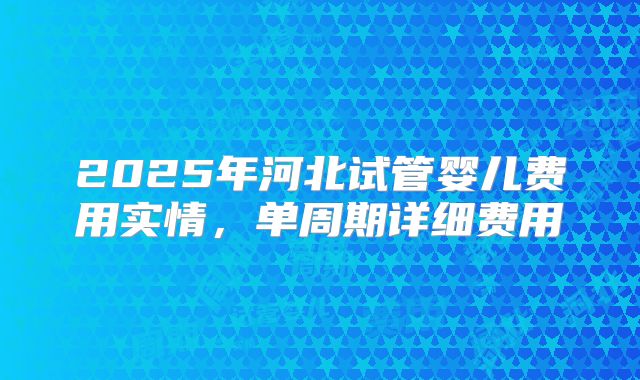 2025年河北试管婴儿费用实情,单周期详细费用