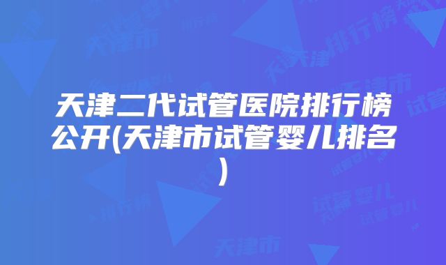 天津二代试管医院排行榜公开(天津市试管婴儿排名)