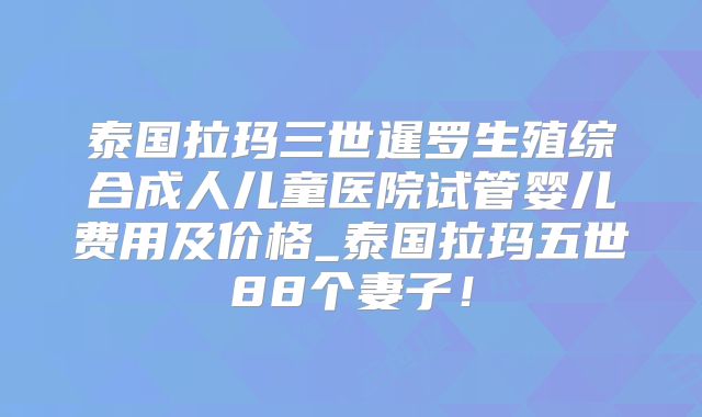 泰国拉玛三世暹罗生殖综合成人儿童医院试管婴儿费用及价格_泰国拉玛五世88个妻子！