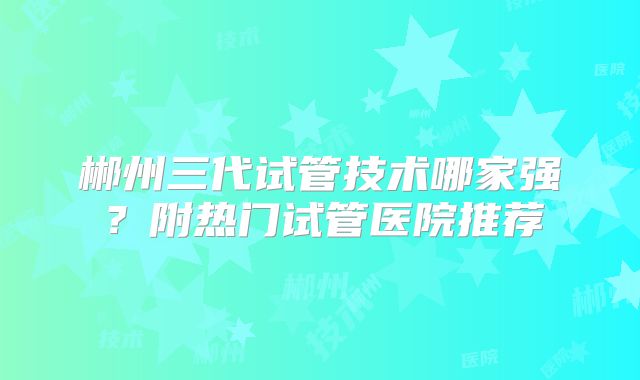 郴州三代试管技术哪家强？附热门试管医院推荐