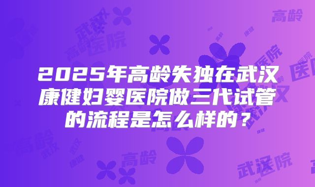 2025年高龄失独在武汉康健妇婴医院做三代试管的流程是怎么样的？