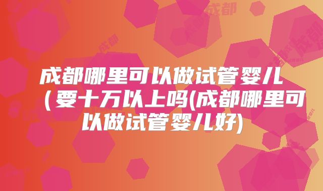 成都哪里可以做试管婴儿（要十万以上吗(成都哪里可以做试管婴儿好)