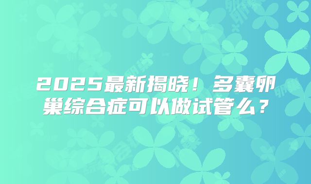 2025最新揭晓！多囊卵巢综合症可以做试管么？