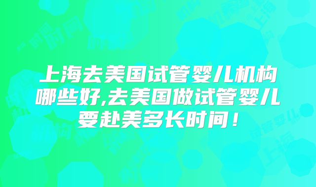 上海去美国试管婴儿机构哪些好,去美国做试管婴儿要赴美多长时间！