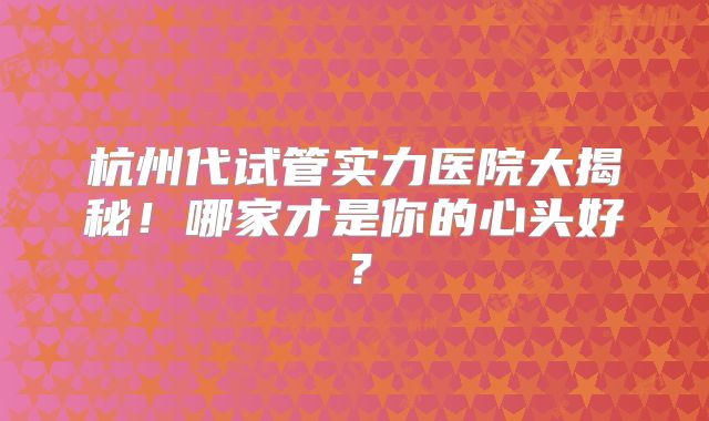 杭州代试管实力医院大揭秘！哪家才是你的心头好？