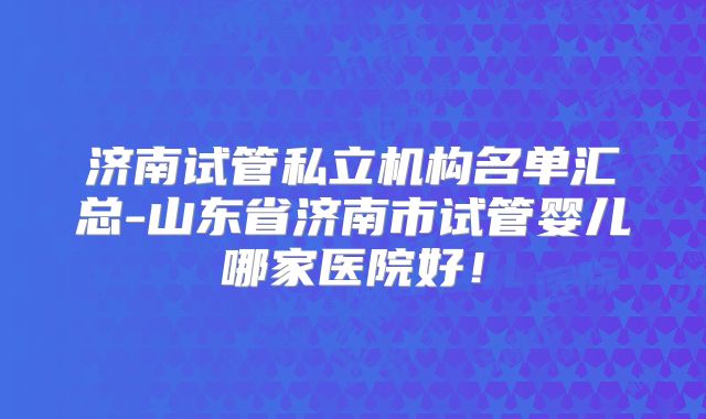 济南试管私立机构名单汇总-山东省济南市试管婴儿哪家医院好！