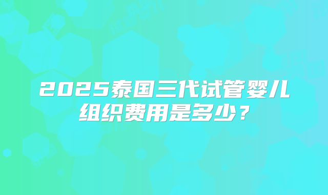 2025泰国三代试管婴儿组织费用是多少?