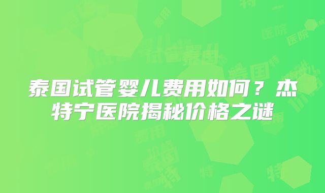 泰国试管婴儿费用如何？杰特宁医院揭秘价格之谜