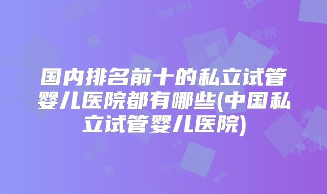 国内排名前十的私立试管婴儿医院都有哪些(中国私立试管婴儿医院)