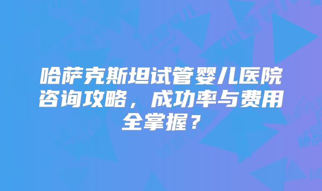 哈萨克斯坦试管婴儿医院咨询攻略,成功率与费用全掌握?
