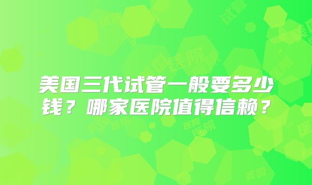 美国三代试管一般要多少钱？哪家医院值得信赖？