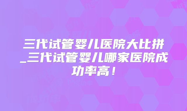 三代试管婴儿医院大比拼_三代试管婴儿哪家医院成功率高！