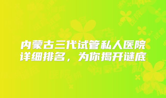 内蒙古三代试管私人医院详细排名，为你揭开谜底