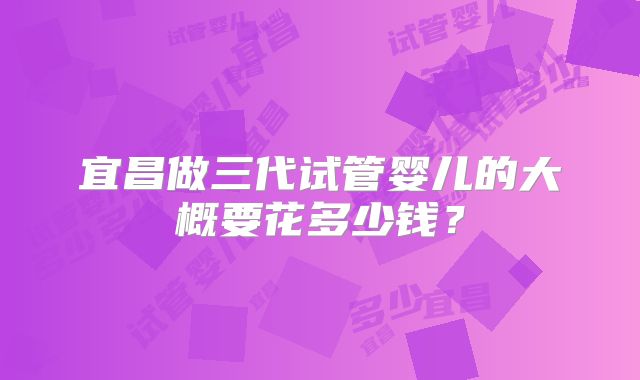 宜昌做三代试管婴儿的大概要花多少钱？