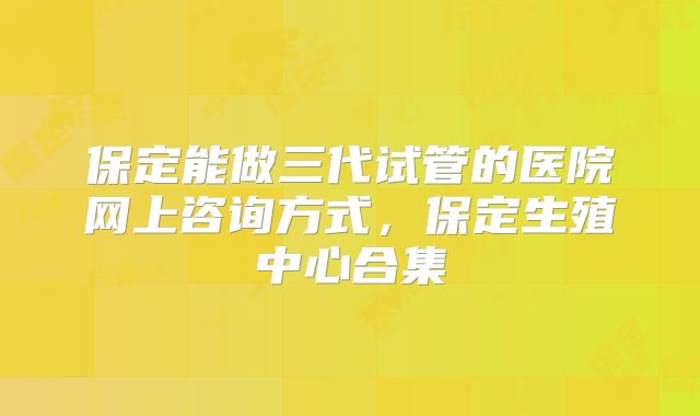 保定能做三代试管的医院网上咨询方式，保定生殖中心合集