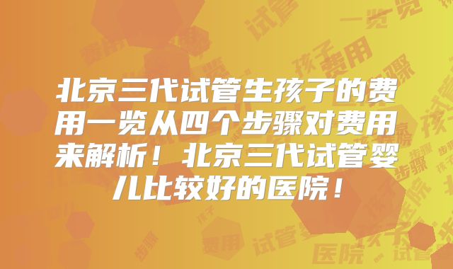 北京三代试管生孩子的费用一览从四个步骤对费用来解析！北京三代试管婴儿比较好的医院！