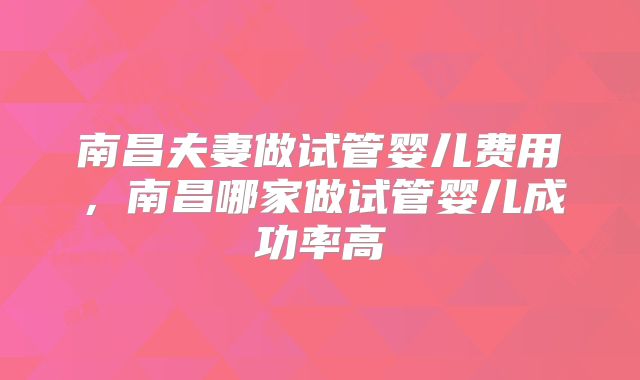 南昌夫妻做试管婴儿费用，南昌哪家做试管婴儿成功率高