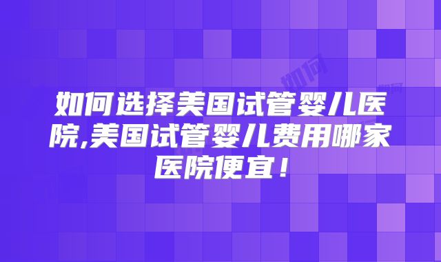 如何选择美国试管婴儿医院,美国试管婴儿费用哪家医院便宜！