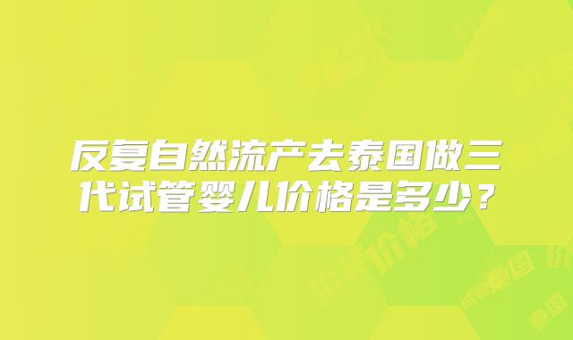 反复自然流产去泰国做三代试管婴儿价格是多少？