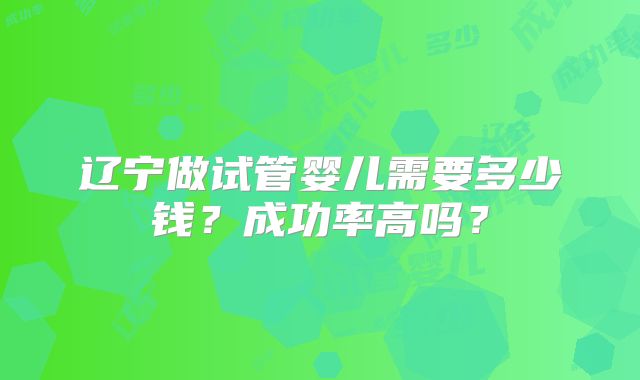 辽宁做试管婴儿需要多少钱?成功率高吗?