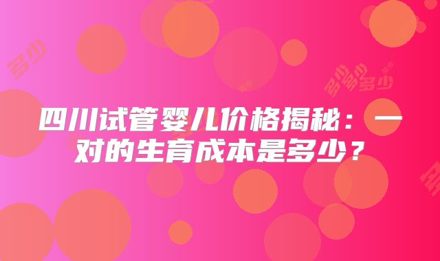 四川试管婴儿价格揭秘：一对的生育成本是多少？