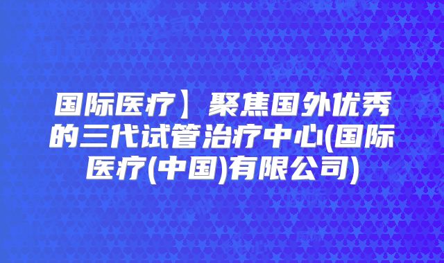 国际医疗】聚焦国外优秀的三代试管治疗中心(国际医疗(中国)有限公司)