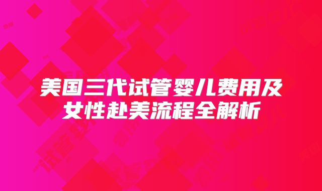 美国三代试管婴儿费用及女性赴美流程全解析