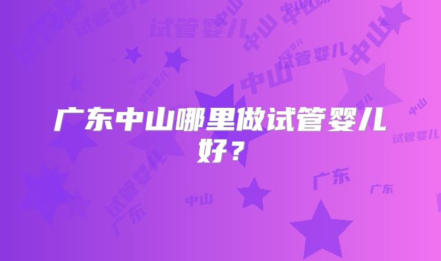 广东中山哪里做试管婴儿好？