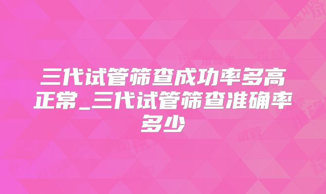 三代试管筛查成功率多高正常_三代试管筛查准确率多少