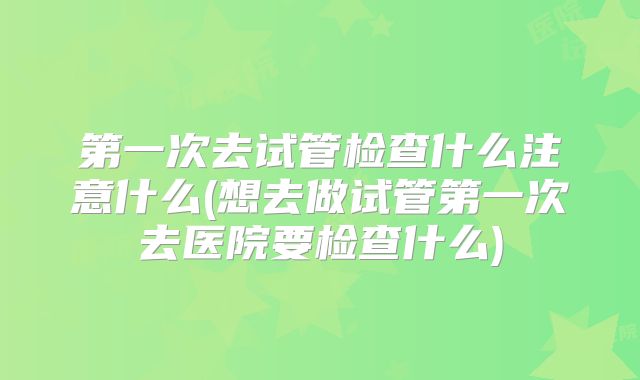 第一次去试管检查什么注意什么(想去做试管第一次去医院要检查什么)