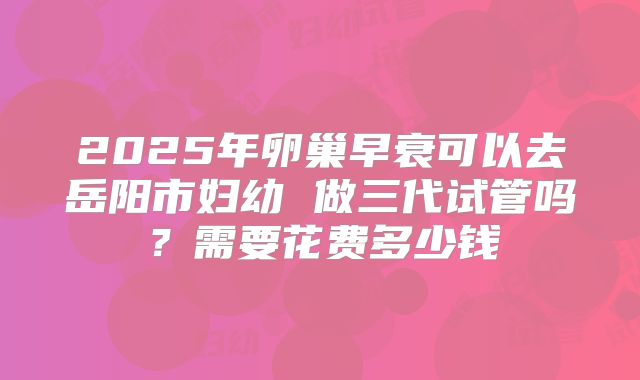 2025年卵巢早衰可以去岳阳市妇幼 做三代试管吗？需要花费多少钱