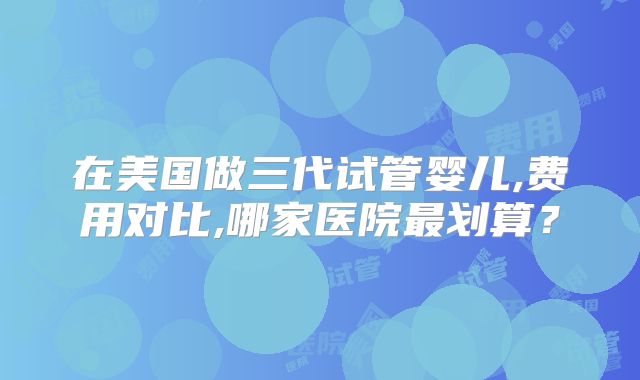 在美国做三代试管婴儿,费用对比,哪家医院最划算？