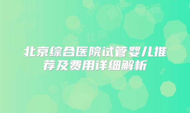 北京综合医院试管婴儿推荐及费用详细解析