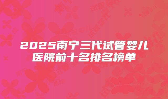 2025南宁三代试管婴儿医院前十名排名榜单
