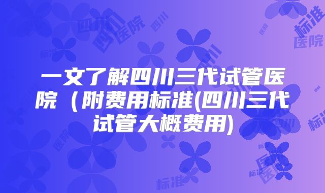 一文了解四川三代试管医院(附费用标准(四川三代试管大概费用)